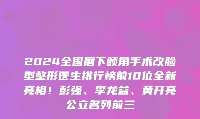 2024全国磨下颌角手术改脸型整形医生排行榜前10位全新亮相!彭强、李龙益、黄开亮公立名列前三