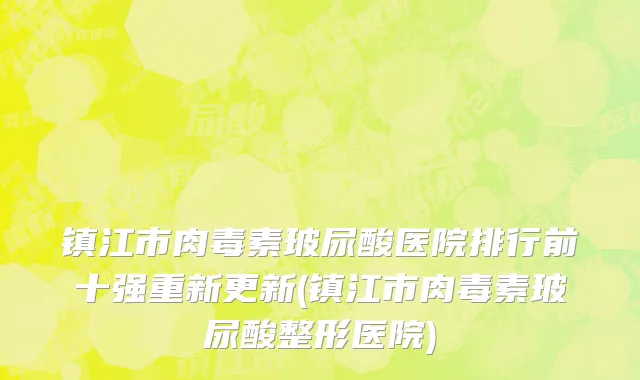 镇江市肉毒素玻尿酸医院排行前十强重新更新(镇江市肉毒素玻尿酸整形医院)