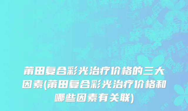 莆田复合彩光治疗价格的三大因素(莆田复合彩光治疗价格和哪些因素有关联)