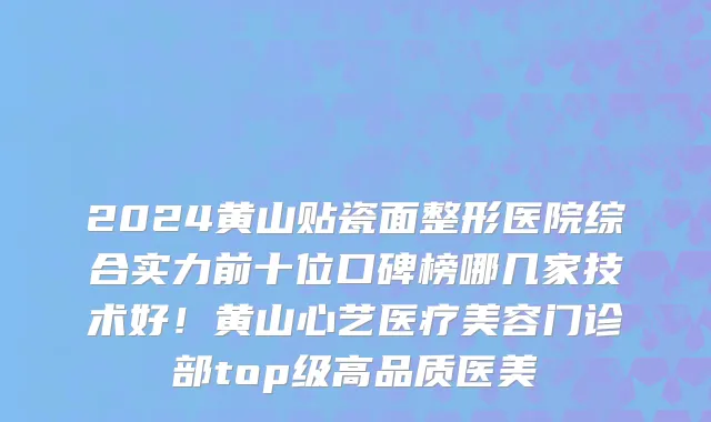 2024黄山贴瓷面整形医院综合实力前十位口碑榜哪几家技术好!黄山心艺医疗美容门诊部top级高品质医美