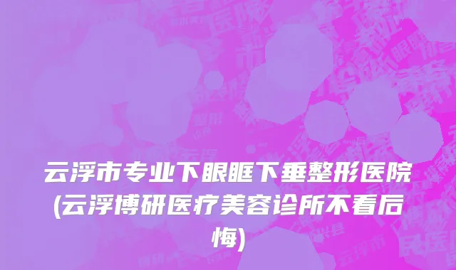 云浮市专业下眼眶下垂整形医院(云浮博研医疗美容诊所不看后悔)