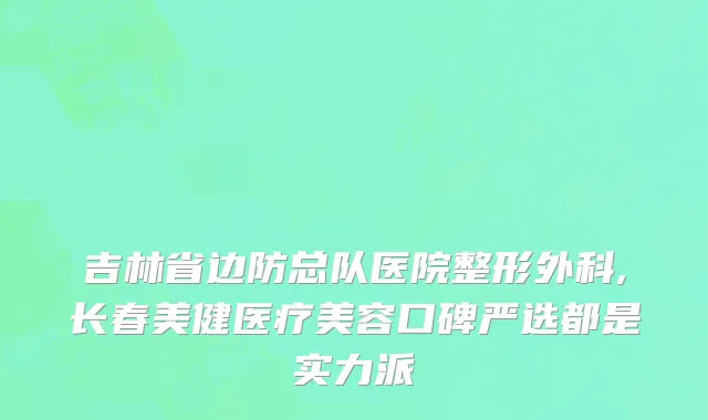 吉林省边防总队医院整形外科,长春美健医疗美容口碑严选都是实力派