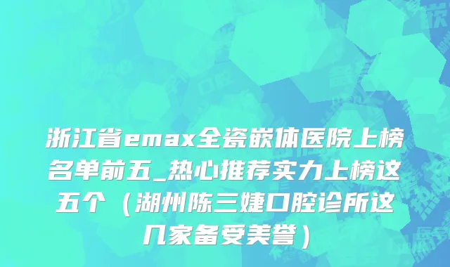 浙江省emax全瓷嵌体医院上榜名单前五_热心推荐实力上榜这五个（湖州陈三婕口腔诊所这几家备受美誉）