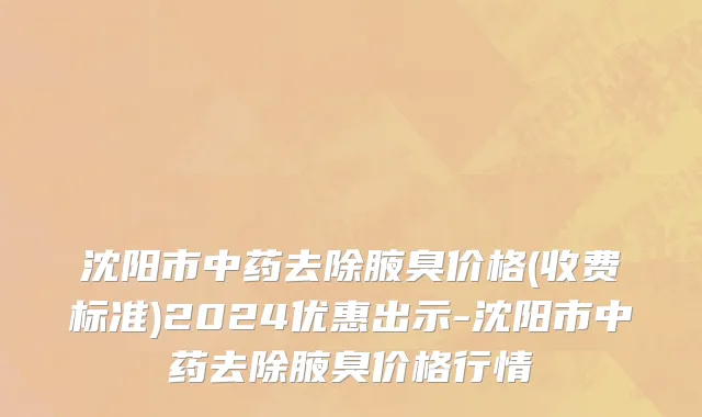 沈阳市中药去除腋臭价格(收费标准)2024优惠出示-沈阳市中药去除腋臭价格行情