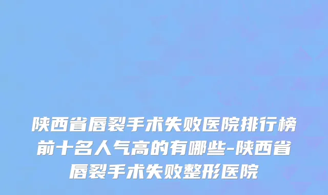 陕西省唇裂手术失败医院排行榜前十名人气高的有哪些-陕西省唇裂手术失败整形医院