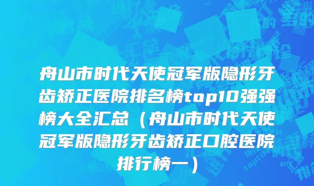 舟山市时代天使冠军版隐形牙齿矫正医院排名榜top10强强榜大全汇总（舟山市时代天使冠军版隐形牙齿矫正口腔医院排行榜一）