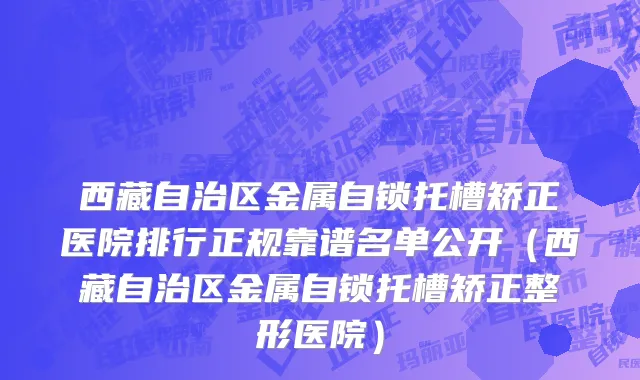 西藏自治区金属自锁托槽矫正医院排行正规靠谱名单公开（西藏自治区金属自锁托槽矫正整形医院）