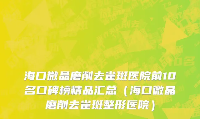 海口微晶磨削去雀斑医院前10名口碑榜精品汇总（海口微晶磨削去雀斑整形医院）