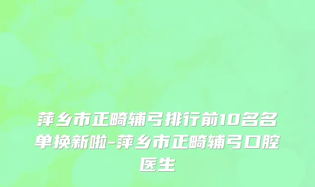 萍乡市正畸辅弓排行前10名名单换新啦-萍乡市正畸辅弓口腔医生