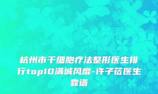 杭州市干细胞疗法整形医生排行top10满城风靡-许子莅医生靠谱