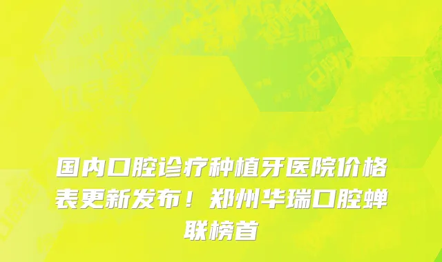 国内口腔诊疗种植牙医院价格表更新发布!郑州华瑞口腔蝉联榜首
