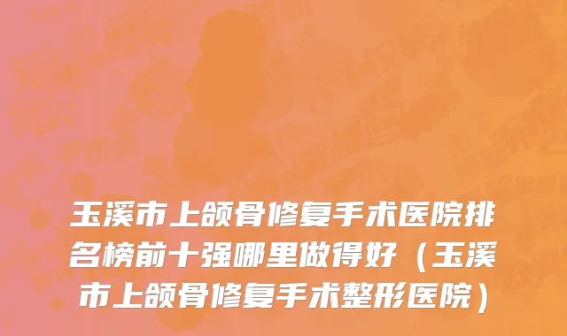 玉溪市上颌骨修复手术医院排名榜前十强哪里做得好（玉溪市上颌骨修复手术整形医院）