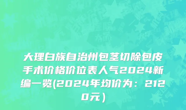 大理白族自治州包茎切除包皮手术价格价位表人气2024新编一览(2024年均价为：2120元）