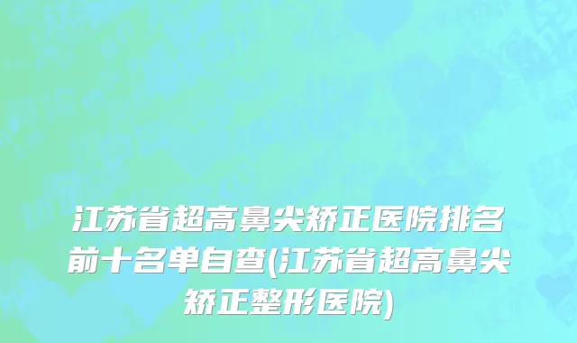 江苏省超高鼻尖矫正医院排名前十名单自查(江苏省超高鼻尖矫正整形医院)