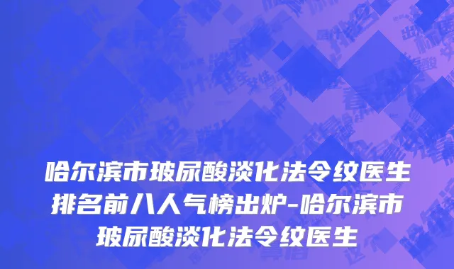哈尔滨市玻尿酸淡化法令纹医生排名前八人气榜出炉-哈尔滨市玻尿酸淡化法令纹医生