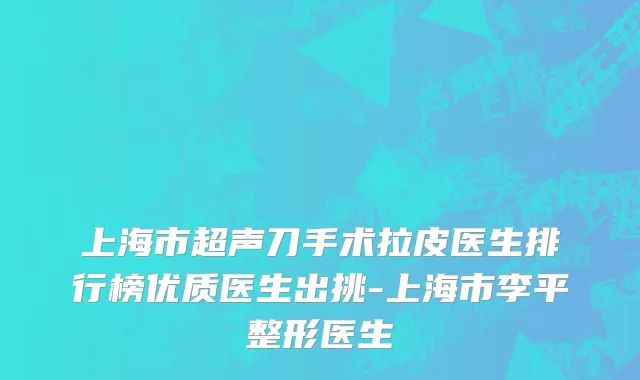 上海市超声刀手术拉皮医生排行榜优质医生出挑-上海市李平整形医生