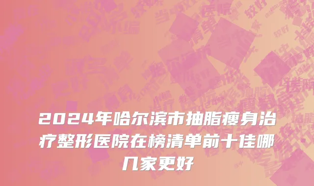 2024年哈尔滨市抽脂瘦身治疗整形医院在榜清单前十佳哪几家更好