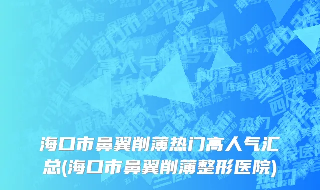 海口市鼻翼削薄热门高人气汇总(海口市鼻翼削薄整形医院)