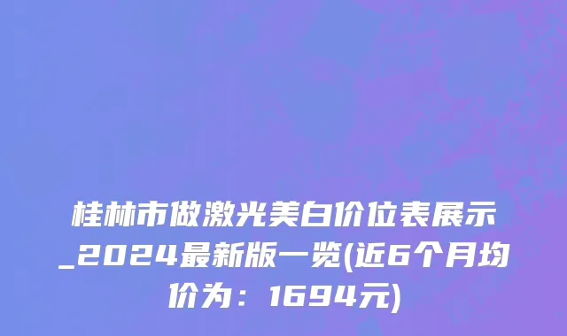 桂林市做激光美白价位表展示_2024最新版一览(近6个月均价为：1694元)