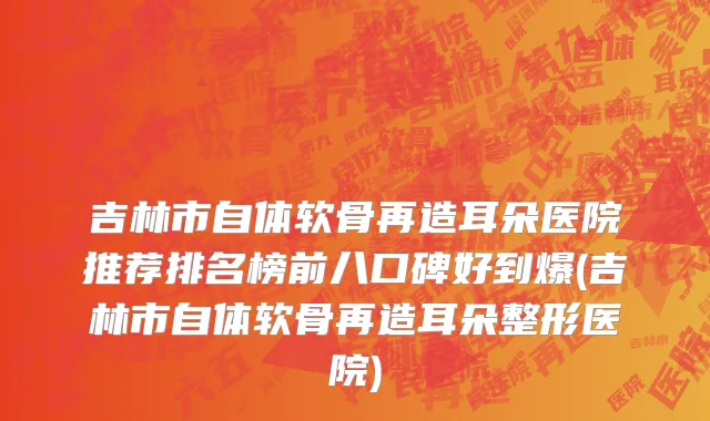 吉林市自体软骨再造耳朵医院推荐排名榜前八口碑好到爆(吉林市自体软骨再造耳朵整形医院)
