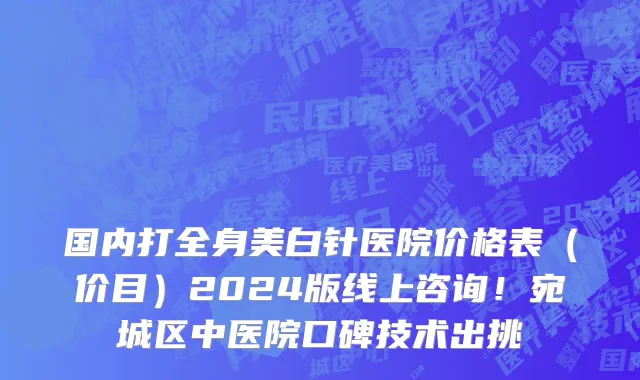 国内打全身美白针医院价格表（价目）2024版线上咨询！宛城区中医院口碑技术出挑