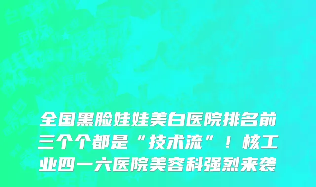 全国黑脸娃娃美白医院排名前三个个都是“技术流”!核工业四一六医院美容科强烈来袭