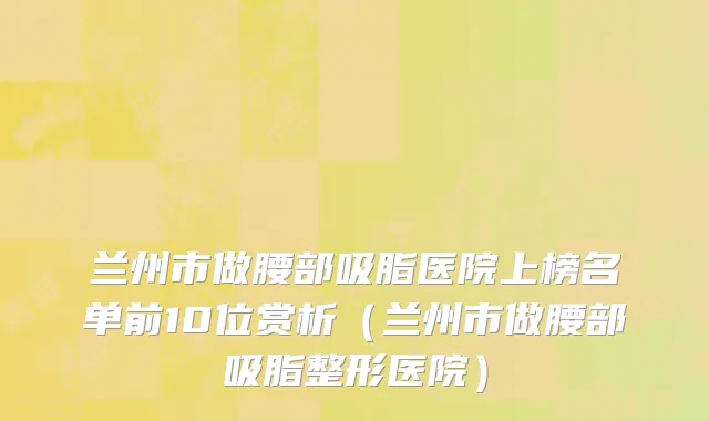 兰州市做腰部吸脂医院上榜名单前10位赏析（兰州市做腰部吸脂整形医院）