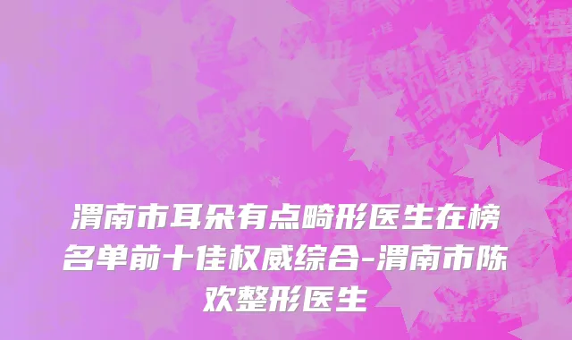 渭南市耳朵有点畸形医生在榜名单前十佳权威综合-渭南市陈欢整形医生