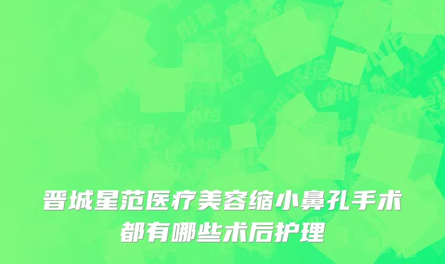晋城星范医疗美容缩小鼻孔手术都有哪些术后护理