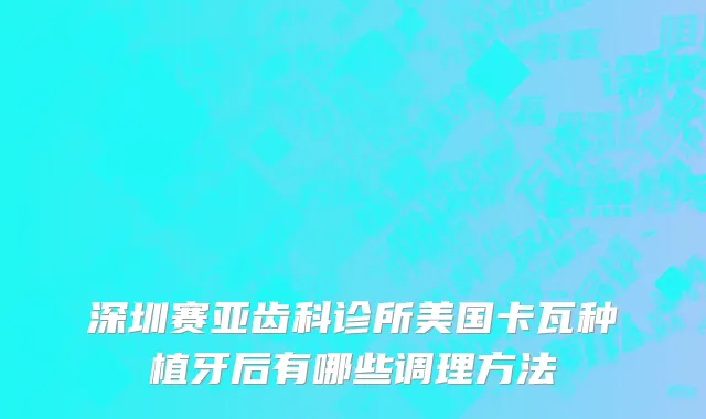 深圳赛亚齿科诊所美国卡瓦种植牙后有哪些调理方法