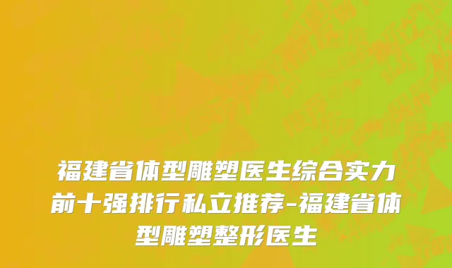 福建省体型雕塑医生综合实力前十强排行私立推荐-福建省体型雕塑整形医生
