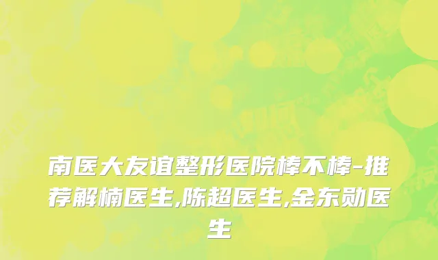 南医大友谊整形医院棒不棒-推荐解楠医生,陈超医生,金东勋医生