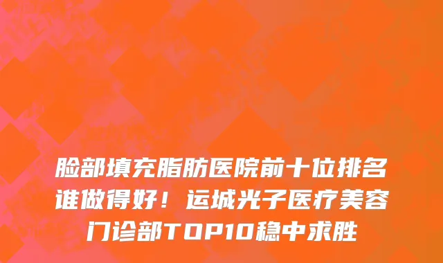 脸部填充脂肪医院前十位排名谁做得好!运城光子医疗美容门诊部TOP10稳中求胜