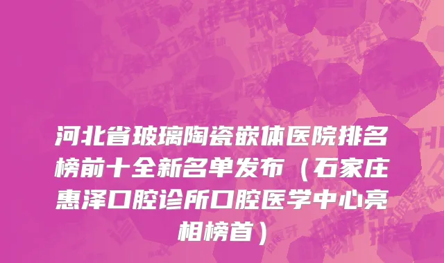 河北省玻璃陶瓷嵌体医院排名榜前十全新名单发布（石家庄惠泽口腔诊所口腔医学中心亮相榜首）