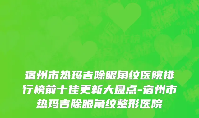 宿州市热玛吉除眼角纹医院排行榜前十佳更新大盘点-宿州市热玛吉除眼角纹整形医院
