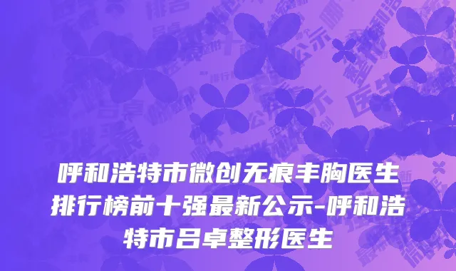呼和浩特市微创无痕丰胸医生排行榜前十强最新公示-呼和浩特市吕卓整形医生