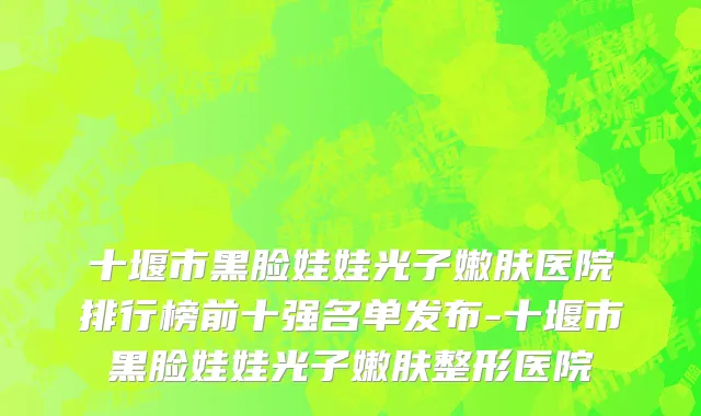 十堰市黑脸娃娃光子嫩肤医院排行榜前十强名单发布-十堰市黑脸娃娃光子嫩肤整形医院