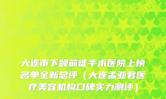 大连市下颌前徙手术医院上榜名单全新总评（大连孟亚君医疗美容机构口碑实力测评）