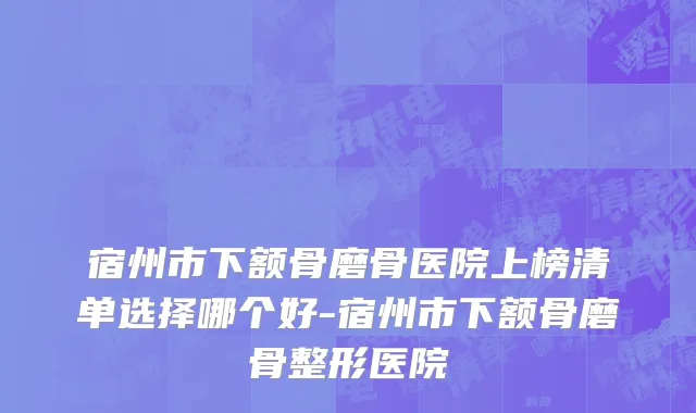 宿州市下额骨磨骨医院上榜清单选择哪个好-宿州市下额骨磨骨整形医院