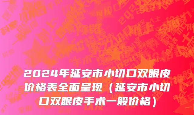 2024年延安市小切口双眼皮价格表全面呈现（延安市小切口双眼皮手术一般价格）