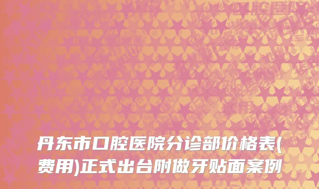 丹东市口腔医院分诊部价格表(费用)正式出台附做牙贴面案例
