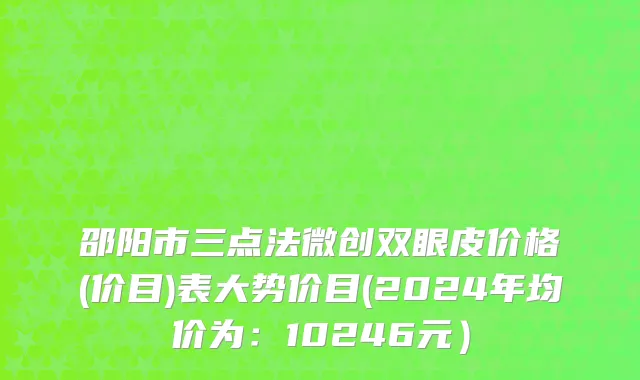 邵阳市三点法微创双眼皮价格(价目)表大势价目(2024年均价为：10246元）