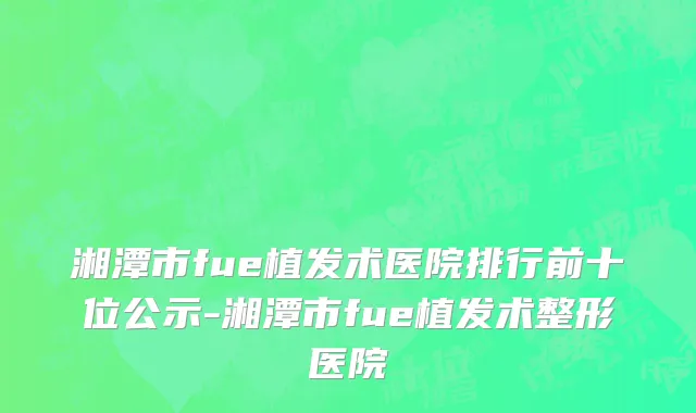 湘潭市fue植发术医院排行前十位公示-湘潭市fue植发术整形医院