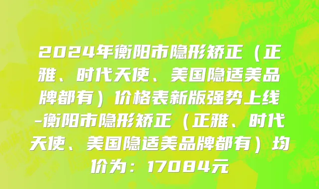 2024年衡阳市隐形矫正（正雅、时代天使、美国隐适美品牌都有）价格表新版强势上线-衡阳市隐形矫正（正雅、时代天使、美国隐适美品牌都有）均价为：17084元