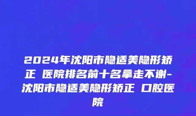 2024年沈阳市隐适美隐形矫正 医院排名前十名拿走不谢-沈阳市隐适美隐形矫正 口腔医院