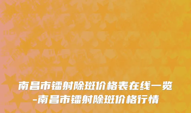 南昌市镭射除斑价格表在线一览-南昌市镭射除斑价格行情