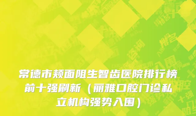 常德市颊面阻生智齿医院排行榜前十强刷新（丽雅口腔门诊私立机构强势入围）
