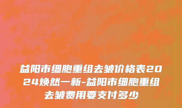 益阳市细胞重组去皱价格表2024焕然一新-益阳市细胞重组去皱费用要支付多少