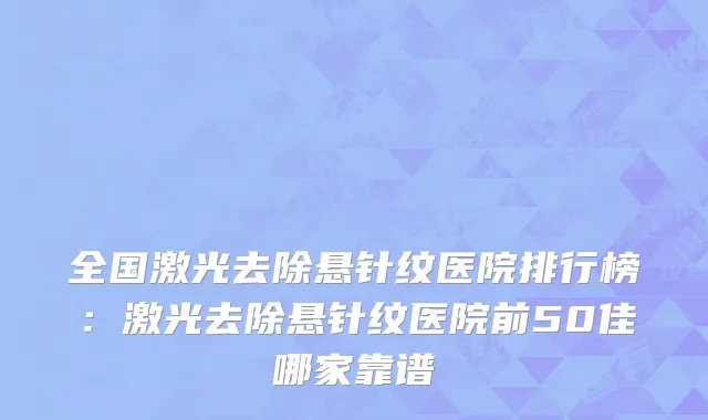 全国激光去除悬针纹医院排行榜：激光去除悬针纹医院前50佳哪家靠谱