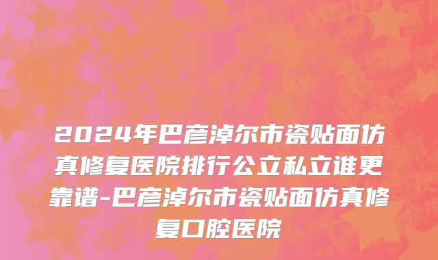 2024年巴彦淖尔市瓷贴面仿真修复医院排行公立私立谁更靠谱-巴彦淖尔市瓷贴面仿真修复口腔医院